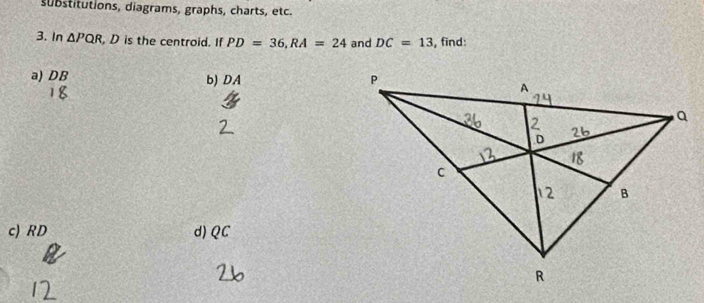 substitutions, diagrams, graphs, charts, etc.
3. In △ PQR , D is the centroid. If PD=36, RA=24 and DC=13 , find:
a) DB b) DA
c) RD d) QC