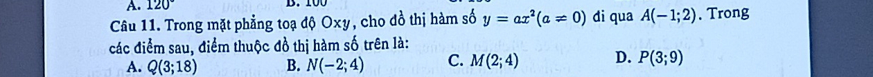 120° B. 100
Câu 11. Trong mặt phẳng toạ độ Oxy, cho đồ thị hàm số y=ax^2(a!= 0) di qua A(-1;2). Trong
các điểm sau, điểm thuộc đồ thị hàm số trên là:
A. Q(3;18) B. N(-2;4)
C. M(2;4) D. P(3;9)