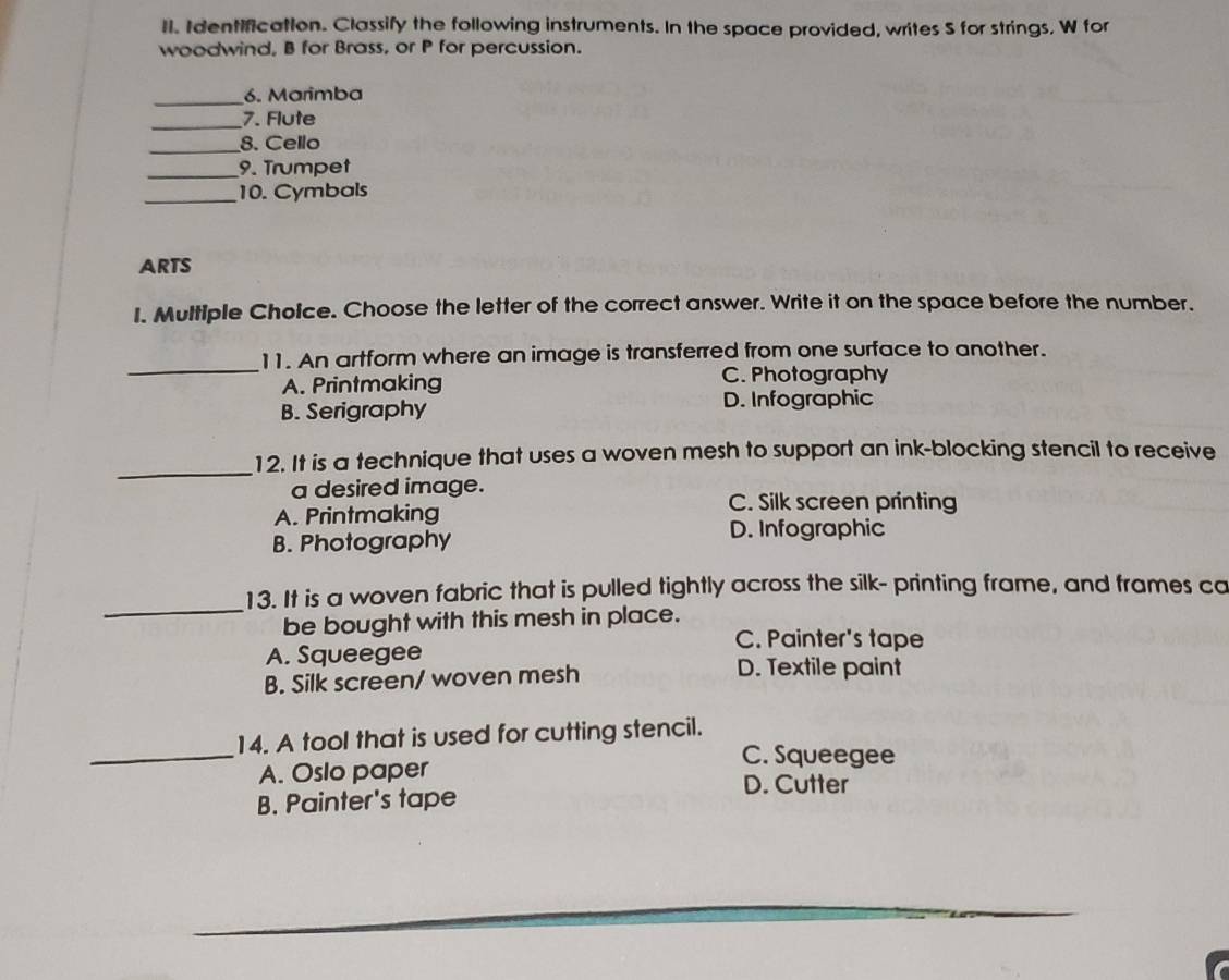 Il. Identification. Classify the following instruments. In the space provided, writes S for strings, W for
woodwind, B for Brass, or P for percussion.
_6. Marimba
_7. Flute
_8. Cello
_
9. Trumpet
_10. Cymbals
ARTS
I. Multiple Choice. Choose the letter of the correct answer. Write it on the space before the number.
_
11. An artform where an image is transferred from one surface to another.
A. Printmaking C. Photography
B. Serigraphy
D. Infographic
_
12. It is a technique that uses a woven mesh to support an ink-blocking stencil to receive
a desired image.
A. Printmaking
C. Silk screen printing
B. Photography
D. Infographic
_13. It is a woven fabric that is pulled tightly across the silk- printing frame, and frames ca
be bought with this mesh in place.
C. Painter's tape
A. Squeegee
B. Silk screen/ woven mesh
D. Textile paint
_
14. A tool that is used for cutting stencil.
A. Oslo paper
C. Squeegee
D. Cutter
B. Painter's tape