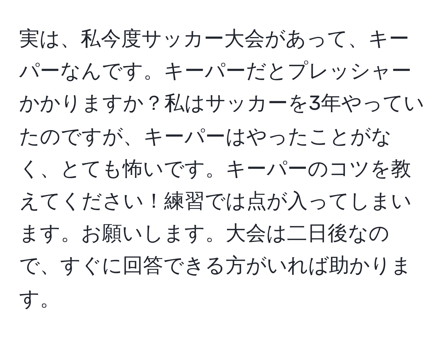 実は、私今度サッカー大会があって、キーパーなんです。キーパーだとプレッシャーかかりますか？私はサッカーを3年やっていたのですが、キーパーはやったことがなく、とても怖いです。キーパーのコツを教えてください！練習では点が入ってしまいます。お願いします。大会は二日後なので、すぐに回答できる方がいれば助かります。