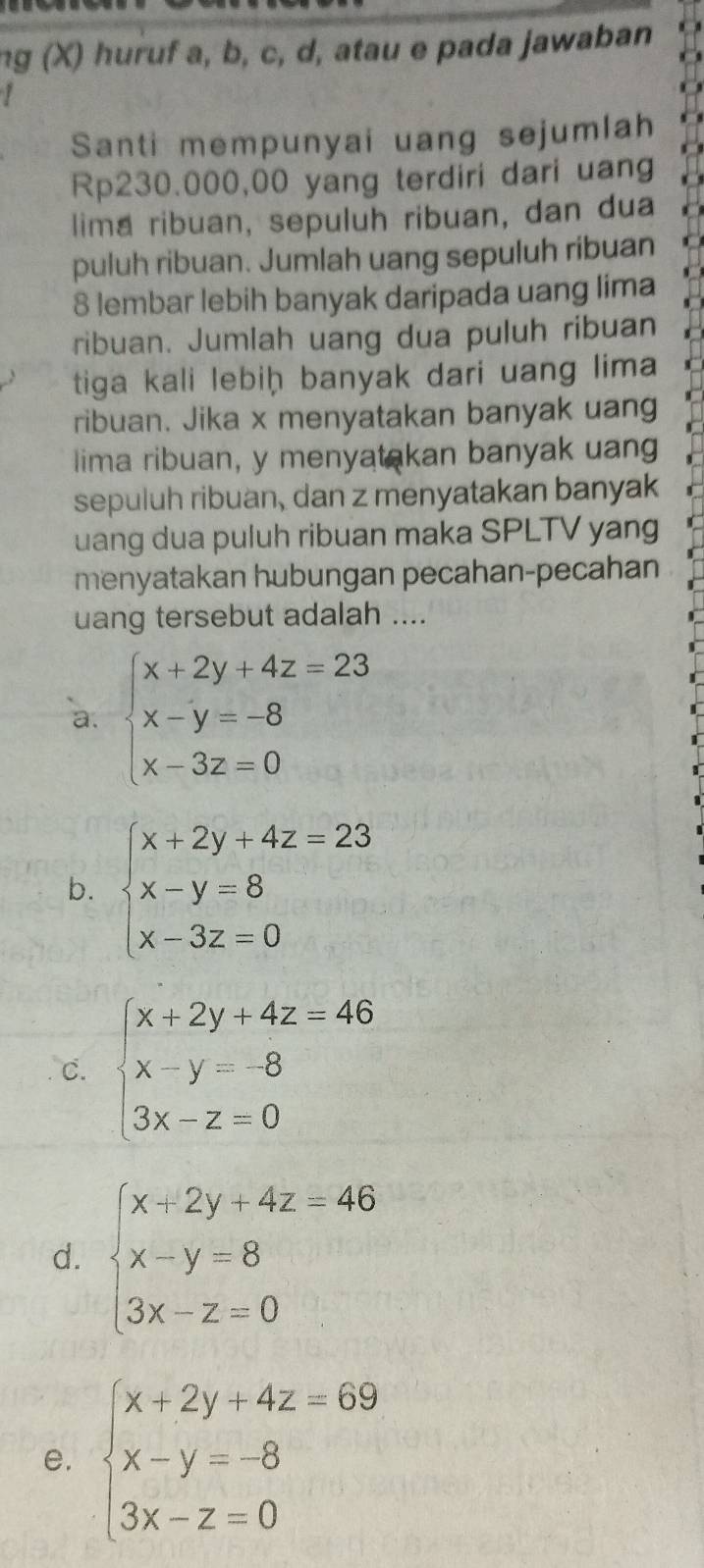 ng (X) huruf a, b, c, d, atau e pada jawaban
Santi mempunyai uang sejumlah
Rp230.000,00 yang terdiri dari uang
lima ribuan, sepuluh ribuan, dan dua
puluh ribuan. Jumlah uang sepuluh ribuan
8 lembar lebih banyak daripada uang lima
ribuan. Jumlah uang dua puluh ribuan
tiga kali lebiḥ banyak dari uang lima
ribuan. Jika x menyatakan banyak uang
lima ribuan, y menyatakan banyak uang
sepuluh ribuan, dan z menyatakan banyak
uang dua puluh ribuan maka SPLTV yang
menyatakan hubungan pecahan-pecahan
uang tersebut adalah ....
a. beginarrayl x+2y+4z=23 x-y=-8 x-3z=0endarray.
b. beginarrayl x+2y+4z=23 x-y=8 x-3z=0endarray.
C. beginarrayl x+2y+4z=46 x-y=8 3x-z=0endarray.
d. beginarrayl x+2y+4z=46 x-y=8 3x-z=0endarray.
e. beginarrayl x+2y+4z=69 x-y=-8 3x-z=0endarray.