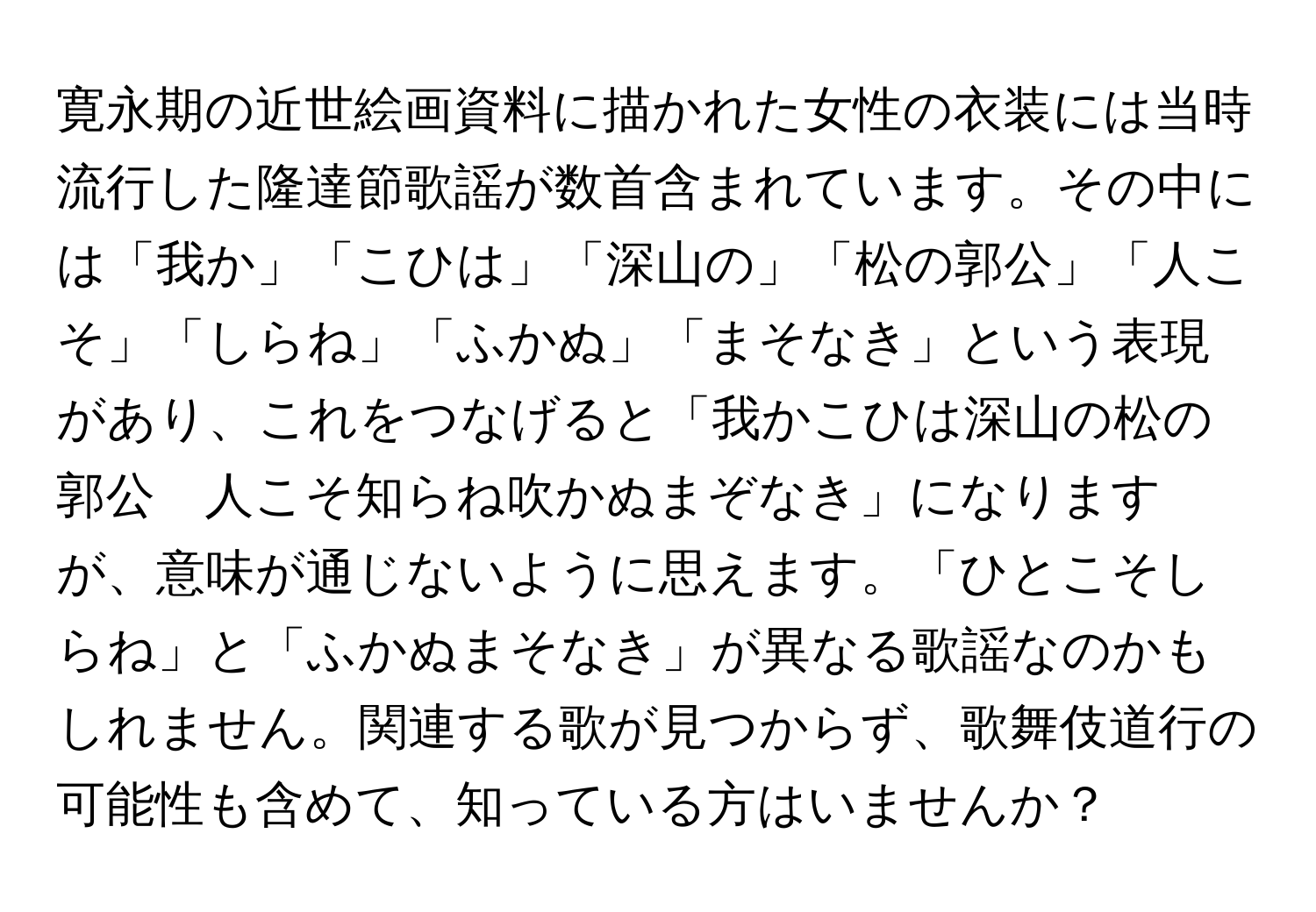 寛永期の近世絵画資料に描かれた女性の衣装には当時流行した隆達節歌謡が数首含まれています。その中には「我か」「こひは」「深山の」「松の郭公」「人こそ」「しらね」「ふかぬ」「まそなき」という表現があり、これをつなげると「我かこひは深山の松の郭公　人こそ知らね吹かぬまぞなき」になりますが、意味が通じないように思えます。「ひとこそしらね」と「ふかぬまそなき」が異なる歌謡なのかもしれません。関連する歌が見つからず、歌舞伎道行の可能性も含めて、知っている方はいませんか？