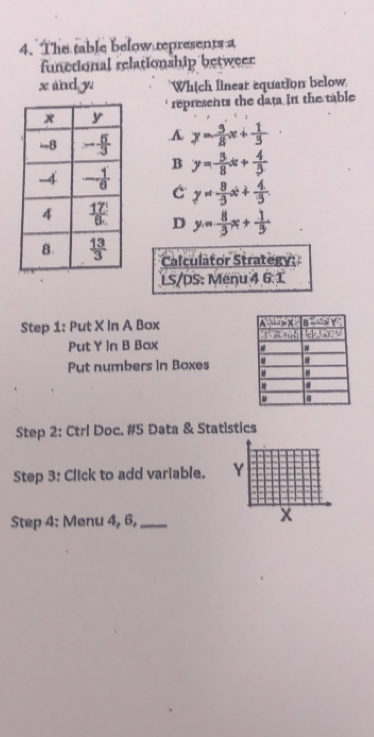 The table below represents a
functional relationship betweer
x and y Which linear equation below
represents the data.In the table.A y= 9/8 x+ 1/3 
B y=- 3/8 x+ 4/3 
C y=- 8/3 x+ 4/3 .
D y= 8/3 x+ 1/3 
Calculator Strategy
LS/DS: Menu 4 6 1
Step 1: Put X In A Box 
Put Y In B Bax 
Put numbers in Boxes 
Step 2: Ctrl Doc. #5 Data & Statistics
Step 3: Click to add variable. 
Step 4: Menu 4, 6,_