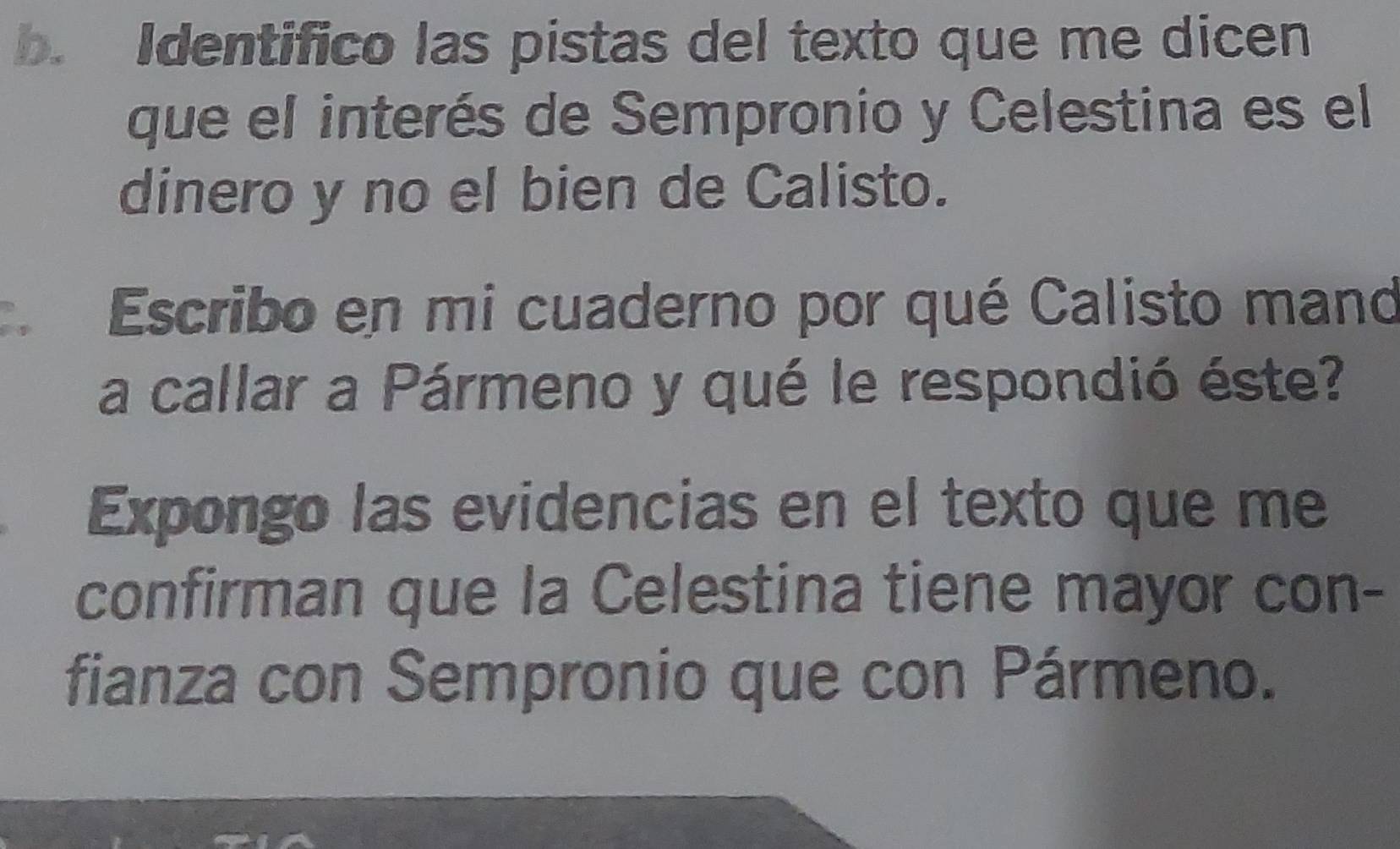 Identifico las pistas del texto que me dicen 
que el interés de Sempronio y Celestina es el 
dinero y no el bien de Calisto. 
, Escribo en mi cuaderno por qué Calisto mand 
a callar a Pármeno y qué le respondió éste? 
Expongo las evidencias en el texto que me 
confirman que la Celestina tiene mayor con- 
fianza con Sempronio que con Pármeno.