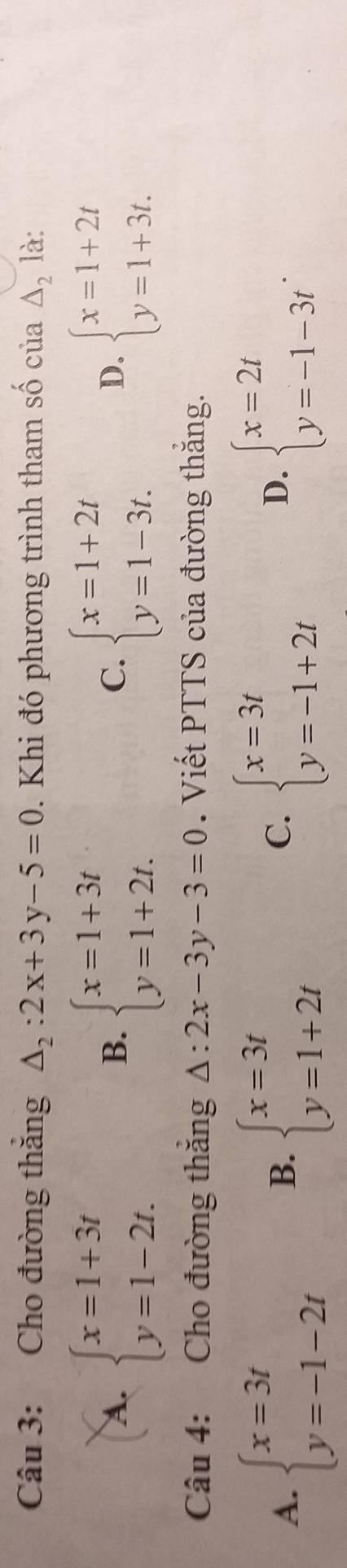 Cho đường thăng △ _2:2x+3y-5=0. Khi đó phương trình tham số của △ _2 là:
A. beginarrayl x=1+3t y=1-2t.endarray. beginarrayl x=1+3t y=1+2t.endarray. beginarrayl x=1+2t y=1-3t.endarray. beginarrayl x=1+2t y=1+3t.endarray.
B.
C.
D.
Câu 4: Cho đường thăng △ :2x-3y-3=0. Viết PTTS của đường thắng.
A. beginarrayl x=3t y=-1-2tendarray. beginarrayl x=3t y=1+2tendarray. beginarrayl x=3t y=-1+2tendarray. beginarrayl x=2t y=-1-3tendarray.. 
B.
C.
D.