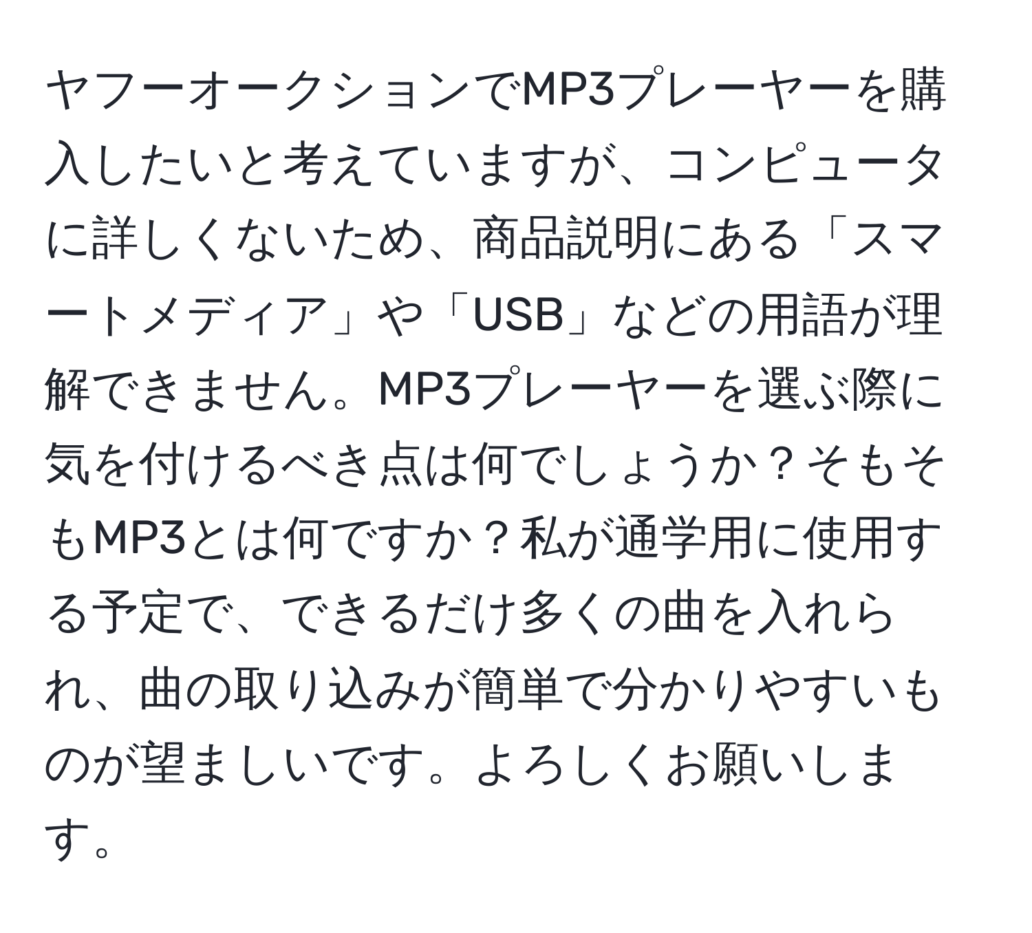 ヤフーオークションでMP3プレーヤーを購入したいと考えていますが、コンピュータに詳しくないため、商品説明にある「スマートメディア」や「USB」などの用語が理解できません。MP3プレーヤーを選ぶ際に気を付けるべき点は何でしょうか？そもそもMP3とは何ですか？私が通学用に使用する予定で、できるだけ多くの曲を入れられ、曲の取り込みが簡単で分かりやすいものが望ましいです。よろしくお願いします。