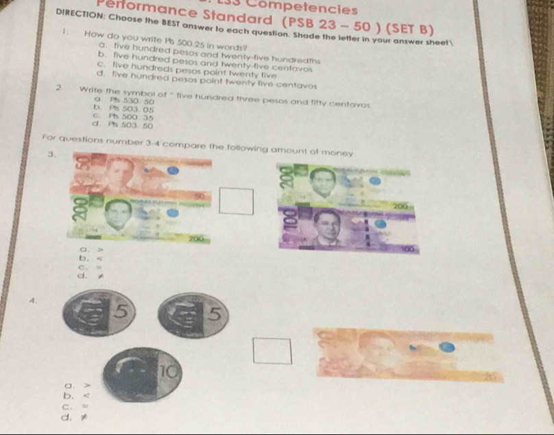 133 Competencies
Performance Standard (PSB 23 - 50 ) (SET B)
DIRECTION: Choose the BEST answer to each question. Shade the letter in your answer sheet
1. How do you write Pis 500.25 in words?
a. five hundred pesos and twenty-five hundredths
b. five hundred pesos and twenty-five centavos
c. five hundreds pesos point twenty five
d. five hundred pesos point twenty five centavos
2. Write the symbol of “ five hundred three pesos and fifty centavos
a. Pls 530 50
b. Pls 503. 05
c. Pls 500 35
cl. Pts 503. 50
For questions number 3-4 compare the following amount of money
3.
200
200
a.
b.
C. m
d. ≠
4.
5
5
10
a.
b.
C. =
d. ≠