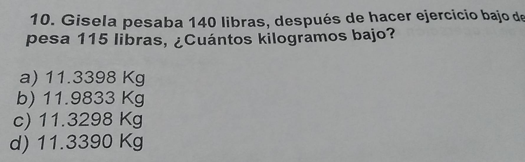 Gisela pesaba 140 libras, después de hacer ejercicio bajo de
pesa 115 libras, ¿Cuántos kilogramos bajo?
a) 11.3398 Kg
b) 11.9833 Kg
c) 11.3298 Kg
d) 11.3390 Kg