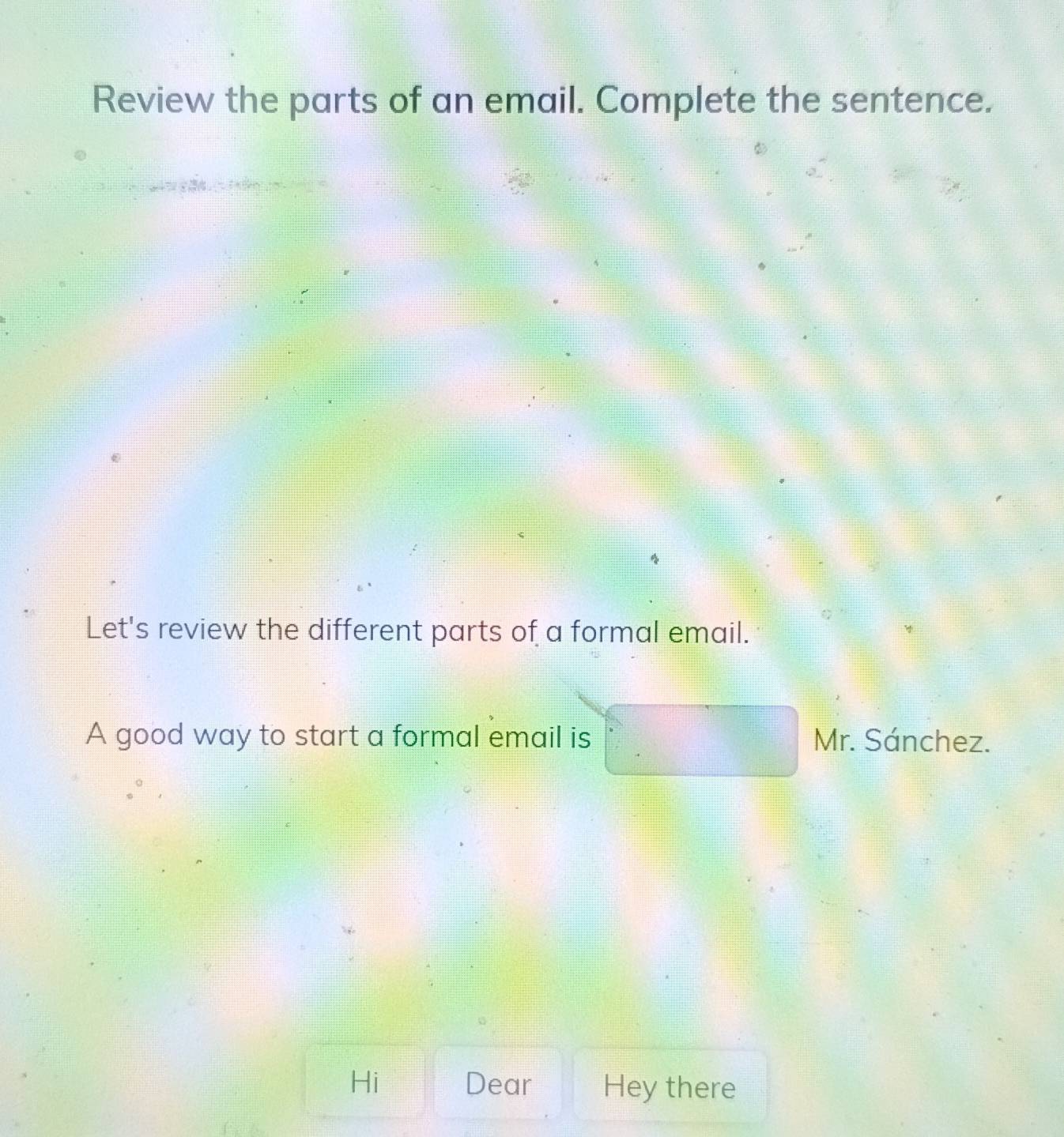 Review the parts of an email. Complete the sentence. 
Let's review the different parts of a formal email. 
A good way to start a formal email is Mr. Sánchez. 
Hi Dear Hey there