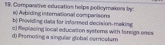 Comparative education helps policymakers by:
a) Avoiding international comparisons
b) Providing data for informed decision-making
c) Replacing local education systems with foreign ones
d) Promoting a singular global curriculum