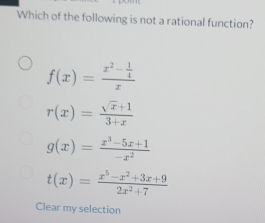 Which of the following is not a rational function?
f(x)=frac x^2- 1/4 x
r(x)= (sqrt(x)+1)/3+x 
g(x)= (x^3-5x+1)/-x^2 
t(x)= (x^5-x^2+3x+9)/2x^2+7 
Clear my selection