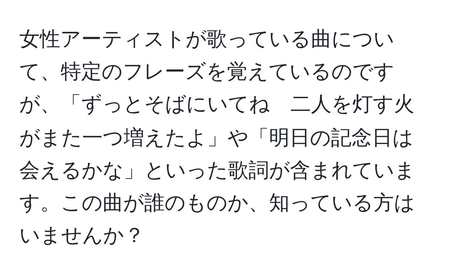 女性アーティストが歌っている曲について、特定のフレーズを覚えているのですが、「ずっとそばにいてね　二人を灯す火がまた一つ増えたよ」や「明日の記念日は会えるかな」といった歌詞が含まれています。この曲が誰のものか、知っている方はいませんか？