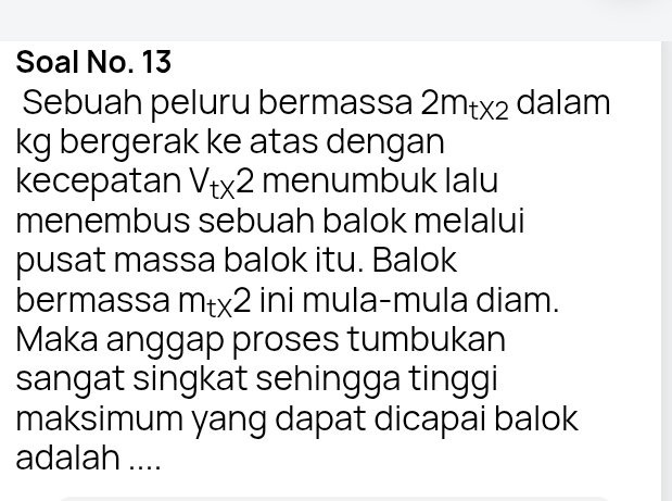 Soal No. 13 
Sebuah peluru bermassa 2m_t* 2 dalam
kg bergerak ke atas dengan 
kecepatan V_tx2 menumbuk lalu 
menembus sebuah balok melalui 
pusat massa balok itu. Balok 
bermassa m_t* 2 ini mula-mula diam. 
Maka anggap proses tumbukan 
sangat singkat sehingga tinggi 
maksimum yang dapat dicapai balok 
adalah ....