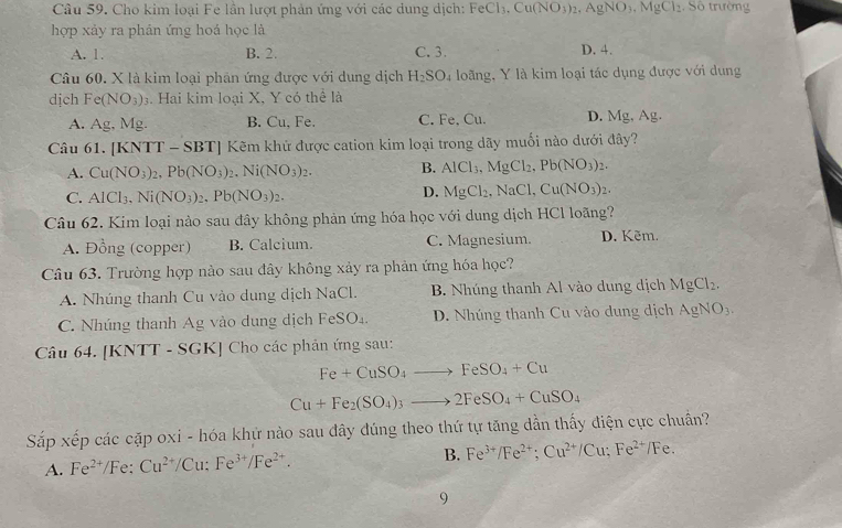 Cho kim loại Fe lần lượt phản ứng với các dung dịch: FeCl_3.Cu(NO_3)_2,AgNO_3.MgCl_2 Số trường
hợp xảy ra phản ứng hoá học là
A. 1. B. 2. C. 3. D. 4.
Câu 60. X là kim loại phân ứng được với dung dịch H_2SO_4 loãng, Y là kim loại tác dụng được với dung
dịch Fe(NO_3)_3 4. Hai kim loại X, Y có thể là
A. Ag, Mg. B. Cu, Fe. C. Fe, Cu. D. Mg, Ag.
Câu 61. [KNTT - SBT] Kẽm khứ được cation kim loại trong dãy muối nào dưới đây?
A. Cu(NO_3)_2,Pb(NO_3)_2,Ni(NO_3)_2. B. AlCl_3,MgCl_2,Pb(NO_3)_2.
C. AlCl_3,Ni(NO_3)_2,Pb(NO_3)_2.
D. MgCl_2,NaCl,Cu(NO_3)_2.
Câu 62. Kim loại nào sau đây không phản ứng hóa học với dung dịch HCl loãng?
A. Đồng (copper) B. Calcium. C. Magnesium. D. Kẽm.
Câu 63. Trường hợp nào sau đây không xảy ra phản ứng hóa học?
A. Nhúng thanh Cu vào dung dịch NaCl. B. Nhúng thanh Al vào dung dịch MgCl_2.
C. Nhúng thanh Ag vào dung dịch FeSO_4. D. Nhúng thanh Cu vào dung dịch AgNO_3.
Câu 64. [KNTT - SGK] Cho các phản ứng sau:
Fe+CuSO_4to FeSO_4+Cu
Cu+Fe_2(SO_4)_3to 2FeSO_4+CuSO_4
Sắp xếp các cặp oxi - hóa khứ nào sau đây đúng theo thứ tự tăng dẫn thấy điện cực chuẩn?
A. Fe^(2+)// Fe: Cu^(2+)/Cu:Fe^(3+)/Fe^(2+). B. Fe^(3+)/Fe^(2+);Cu^(2+)/Cu;Fe^(2+)/Fe.
9