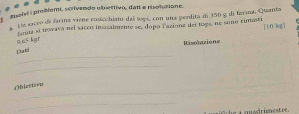 Risolvi i problemi, scrivendo objettivo, dati e risoluzione. 
a. Un sacco di farina viene rosicchiato daí topi, con una perdita di 350 g di farina. Quanta
[10 kg]
farina sí trovava nel sacco inizialmente se, dopo l'azione dei topé, ne sono rimasti
9,65 kg? 
Risoluzione 
_ 
Dati 
_ 
_ 
Obiettivo 
_ 
fich e a quadrimestre.