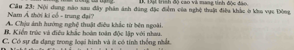 ong đã đạng. D. Đạt trinh độ cao và mang tính độc đáo.
Câu 23: Nội dung nào sau đây phản ánh đúng đặc điểm của nghệ thuật điêu khắc ở khu vực Đông
Nam Á thời kì cổ - trung đại?
A. Chịu ảnh hưởng nghệ thuật điêu khắc từ bên ngoài.
B. Kiến trúc và điêu khắc hoàn toàn độc lập với nhau.
C. Có sự đa dạng trong loại hình và ít có tính thống nhất.