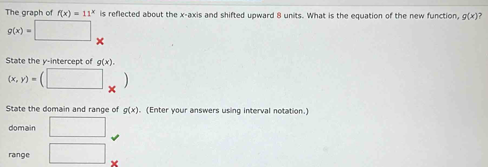 The graph of f(x)=11^x is reflected about the x-axis and shifted upward 8 units. What is the equation of the new function, g(x) ?
g(x)=□
State the y-intercept of g(x).
(x,y)= □ . 
State the domain and range of g(x). (Enter your answers using interval notation.) 
domain □ 
range □ ×