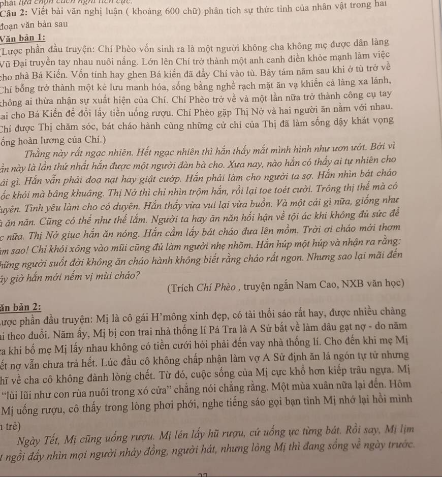 phai lựa chón củcn ngh nện cục.
Câu 2: Viết bài văn nghị luận ( khoảng 600 chữ) phân tích sự thức tỉnh của nhân vật trong hai
đoạn văn bản sau
Văn bản 1:
Lược phần đầu truyện: Chí Phèo vốn sinh ra là một người không cha không mẹ được dân làng
Vũ Đại truyền tay nhau nuôi nắng. Lớn lên Chí trở thành một anh canh điền khỏe mạnh làm việc
cho nhà Bá Kiến. Vốn tính hay ghen Bá kiến đã đầy Chí vào tù. Bảy tám năm sau khi ở tù trở về
Chí bỗng trở thành một kẻ lưu manh hóa, sống bằng nghề rạch mặt ăn vạ khiến cả làng xa lánh,
không ai thừa nhận sự xuất hiện của Chí. Chí Phèo trở về và một lần nữa trở thành công cụ tay
sai cho Bá Kiến đề đồi lấy tiền uống rượu. Chí Phèo gặp Thị Nở và hai người ăn nằm với nhau.
Chí được Thị chăm sóc, bát cháo hành cùng những cử chỉ của Thị đã làm sống dậy khát vọng
ống hoàn lương của Chí.)
Thằng này rất ngạc nhiên. Hết ngạc nhiên thì hắn thấy mắt mình hình như ươn ướt. Bởi vì
lần này là lần thứ nhất hắn được một người đàn bà cho. Xưa nay, nào hắn có thấy ai tự nhiên cho
gải gì. Hắn vẫn phải doạ nạt hay giật cướp. Hắn phải làm cho người ta sợ. Hắn nhìn bát cháo
ốc khói mà bâng khuâng. Thị Nở thì chỉ nhìn trộm hắn, rồi lại toe toét cười. Trông thị thế mà có
Tuyên. Tình yêu làm cho có duyên. Hắn thấy vừa vui lại vừa buồn. Và một cái gì nữa, giống như
ă ăn năn. Cũng có thể như thế lắm. Người ta hay ăn năn hối hận về tội ác khi không đủ sức để
c nữa. Thị Nở giục hắn ăn nóng. Hắn cầm lấy bát cháo đưa lên mồm. Trời ơi cháo mới thơm
im sao! Chi khói xông vào mũi cũng đủ làm người nhẹ nhõm. Hắn húp một húp và nhận ra rằng:
những người suốt đời không ăn cháo hành không biết rằng cháo rất ngon. Nhưng sao lại mãi đến
ây giờ hắn mới nếm vị mùi cháo?
(Trích Chí Phèo , truyện ngắn Nam Cao, NXB văn học)
ăn bản 2:
Lược phần đầu truyện: Mị là cô gái H’mông xinh đẹp, có tài thổi sáo rất hay, được nhiều chàng
ai theo đuổi. Năm ấy, Mị bị con trai nhà thống lí Pá Tra là A Sử bắt về làm dâu gạt nợ - do năm
va khi bố mẹ Mị lấy nhau không có tiền cưới hỏi phải đến vay nhà thống lí. Cho đến khi mẹ Mị
ết nợ vẫn chưa trả hết. Lúc đầu cô không chấp nhận làm vợ A Sử định ăn lá ngón tự tử nhưng
hĩ về cha cô không đành lòng chết. Từ đó, cuộc sống của Mị cực khổ hơn kiếp trâu ngựa. Mị
“lùi lũi như con rùa nuôi trong xó cửa” chẳng nói chẳng rằng. Một mùa xuân nữa lại đến. Hôm
Mị uống rượu, cô thấy trong lòng phơi phới, nghe tiếng sáo gọi bạn tình Mị nhớ lại hồi mình
trẻ)
Ngày Tết, Mị cũng uống rượu. Mị lén lấy hũ rượu, cứ uống ực từng bát. Rồi say, Mị lịm
t ngồi đấy nhìn mọi người nhảy đồng, người hát, nhưng lòng Mị thì đang sống về ngày trước.