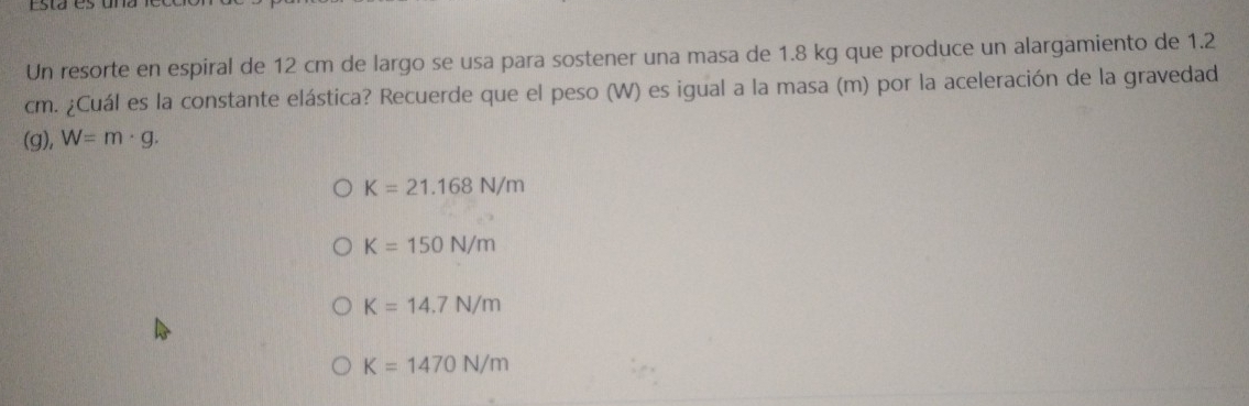 sde
Un resorte en espiral de 12 cm de largo se usa para sostener una masa de 1.8 kg que produce un alargamiento de 1.2
cm. ¿Cuál es la constante elástica? Recuerde que el peso (W) es igual a la masa (m) por la aceleración de la gravedad
(g), W=m· g.
K=21.168N/m
K=150N/m
K=14.7N/m
K=1470N/m