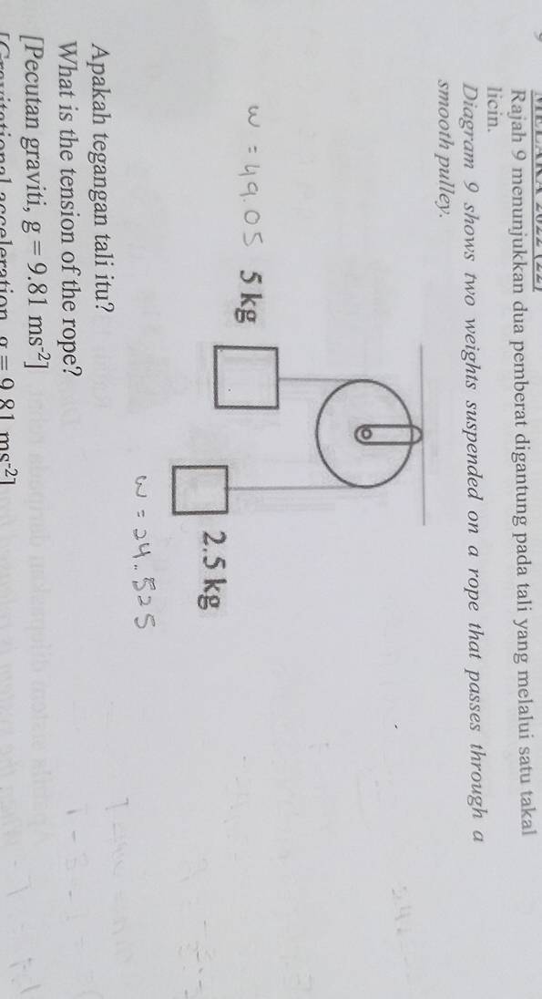 Rajah 9 menunjukkan dua pemberat digantung pada tali yang melalui satu takal 
licin. 
Diagram 9 shows two weights suspended on a rope that passes through a 
smooth pulley. 
Apakah tegangan tali itu? 
What is the tension of the rope? 
[Pecutan graviti, g=9.81ms^(-2)]
celeration alpha =981ms^(-2)1