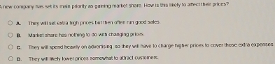 A new company has set its main priority as gaining market share. How is this likety to affect their prices?
A. They will set extra high prices but then often run good sales.
B. Market share has nothing to do with changing prices
G. They will spend heavily on advertising, so they will have to charge higher prices to cover those extra expenses
D. They willl likely lower prices somewhat to attract customers