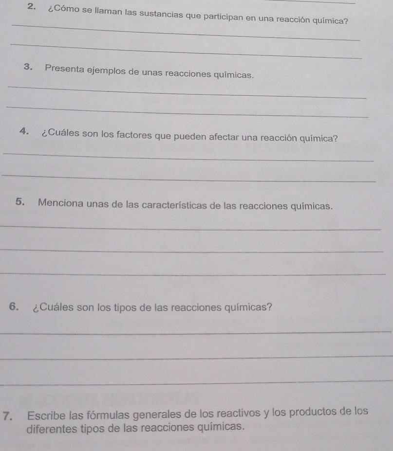 ¿Cómo se llaman las sustancias que participan en una reacción química? 
_ 
_ 
3. Presenta ejemplos de unas reacciones químicas. 
_ 
_ 
4. ¿Cuáles son los factores que pueden afectar una reacción química? 
_ 
_ 
5. Menciona unas de las características de las reacciones químicas. 
_ 
_ 
_ 
6. ¿Cuáles son los tipos de las reacciones químicas? 
_ 
_ 
_ 
7. Escribe las fórmulas generales de los reactivos y los productos de los 
diferentes tipos de las reacciones químicas.