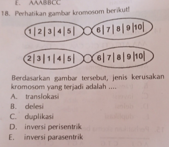 AAABBCC
18. Perhatikan gambar kromosom berikut!
Berdasarkan gambar tersebut, jenis kerusakan
kromosom yang terjadi adalah ....
A. translokasi
B. delesi
C. duplikasi
D. inversi perisentrik
E. inversi parasentrik