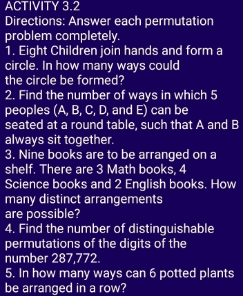 ACTIVITY 3.2 
Directions: Answer each permutation 
problem completely. 
1. Eight Children join hands and form a 
circle. In how many ways could 
the circle be formed? 
2. Find the number of ways in which 5
peoples (A, B, C, D, and E) can be 
seated at a round table, such that A and B 
always sit together. 
3. Nine books are to be arranged on a 
shelf. There are 3 Math books, 4
Science books and 2 English books. How 
many distinct arrangements 
are possible? 
4. Find the number of distinguishable 
permutations of the digits of the 
number 287,772. 
5. In how many ways can 6 potted plants 
be arranged in a row?