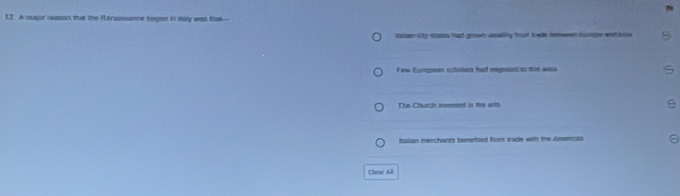 A major neason that the Fensissance began in Italy was fha—
sasan city states had grown wealthy from towde henwwn bste wee aose
Few Excrogean ocloters had megnatet to this was
The Church invested in the arts
Italian merchants benetted from Irade with the Amencas
Clear All