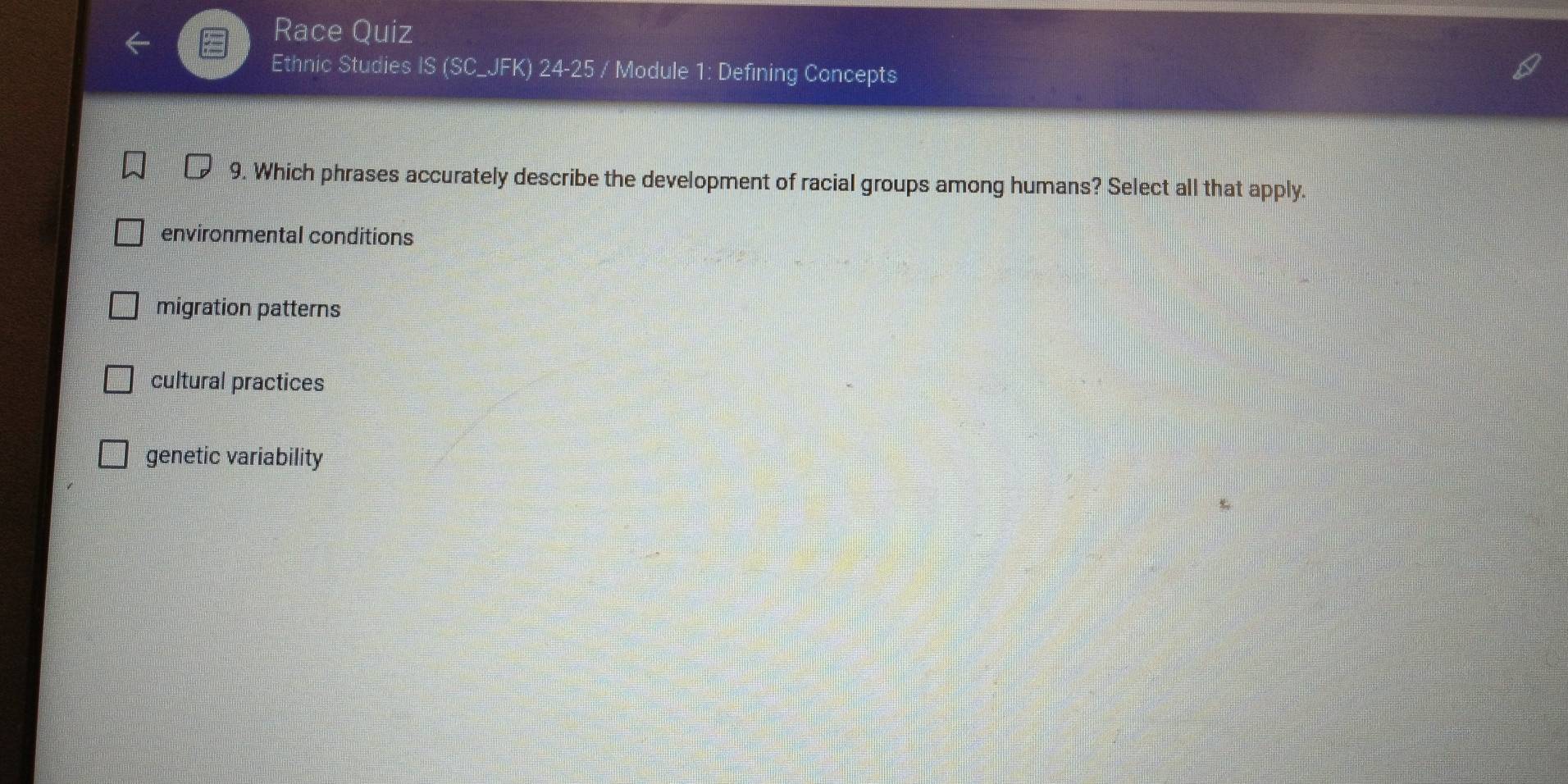 Race Quiz
Ethnic Studies IS (SC_JFK) 24-25 / Module 1: Defining Concepts
9. Which phrases accurately describe the development of racial groups among humans? Select all that apply.
environmental conditions
migration patterns
cultural practices
genetic variability