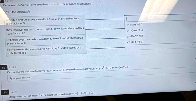 Determine the Vertex Form equations that match the provided descriptions:
x^(2 is the same as x^2))
Reflected over the x-axis, moved left 6, up 2, and stretched by a
scale factor of 3
y=-3(x+6)^wedge 2-2
Reflected over the x-axis, moved right 6, down 2, and stretched by a
y=-3(x+6)^wedge 2+2
scale factor of 3
Reflected over the x-axis, moved left 6, down 2, and stretched by a y=-3(x-6)^wedge 2+2
scale factor of 3
y=-3(x-6)^wedge 2-2
Reflected over the x-axis, moved right 6, up 2, and stretched by a
scale factor of 3
15 1 point
Determine the distance (positive measurement) between the minimum values of y=x^2+8x+7 and y=(x-4)^2+2
Type your answer...
16 1 point
Identify the correct graph for the quadratic equation y=-(x+3)^2+2