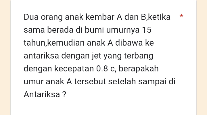 Dua orang anak kembar A dan B,ketika * 
sama berada di bumi umurnya 15
tahun,kemudian anak A dibawa ke 
antariksa dengan jet yang terbang 
dengan kecepatan 0.8 c, berapakah 
umur anak A tersebut setelah sampai di 
Antariksa ?