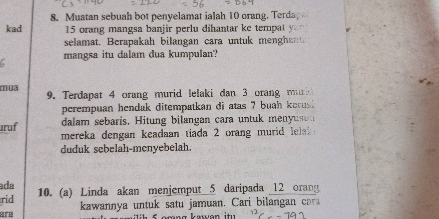 Muatan sebuah bot penyelamat ialah 10 orang. Terdag 
kad 15 orang mangsa banjir perlu dihantar ke tempa 
selamat. Berapakah bilangan cara untuk menghant 
mangsa itu dalam dua kumpulan? 
mua 
9. Terdapat 4 orang murid lelaki dan 3 orang muric 
perempuan hendak ditempatkan di atas 7 buah kerus 
ruf 
dalam sebaris. Hitung bilangan cara untuk menyuso 
mereka dengan keadaan tiada 2 orang murid lelak . 
duduk sebelah-menyebelah. 
ada 
rid 10. (a) Linda akan menjemput 5 daripada 12 orang 
kawannya untuk satu jamuan. Cari bilangan cara 
ara 
i S oran g k awan i t