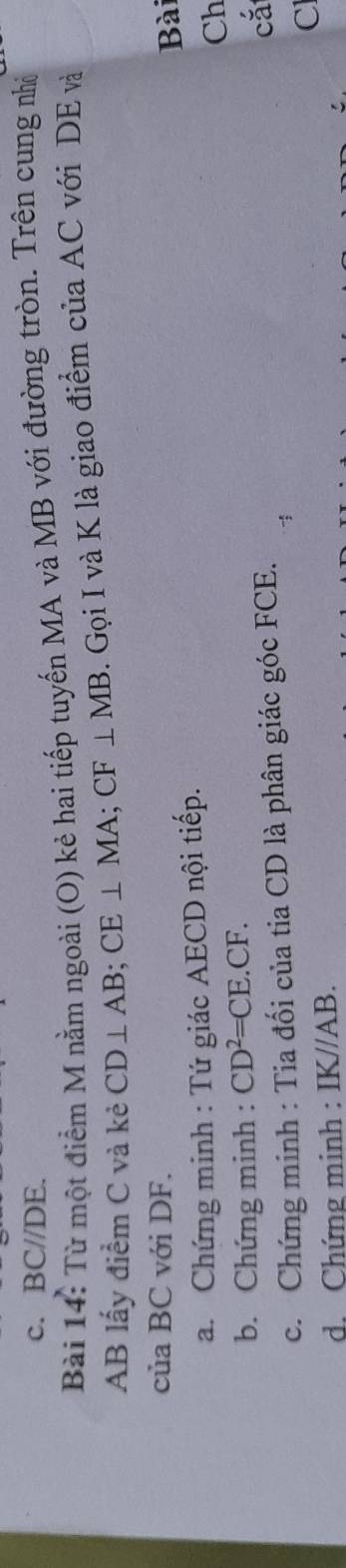 BC//DE
Bài 14: Từ một điểm M nằm ngoài (O) kẻ hai tiếp tuyến MA và MB với đường tròn. Trên cung nhà
AB lấy điểm C và kẻ CD⊥ AB; CE⊥ MA; CF⊥ MB. Gọi I và K là giao điểm của AC với DE và 
của BC với DF. 
Bài 
a. Chứng minh : Tứ giác AECD nội tiếp.
Ch
b. Chứng minh : CD^2=CE.CF. 
c. Chứng minh : Tia đối của tia CD là phân giác góc FCE.
cǎ
C
d. Chứng minh : IKJ/AB.