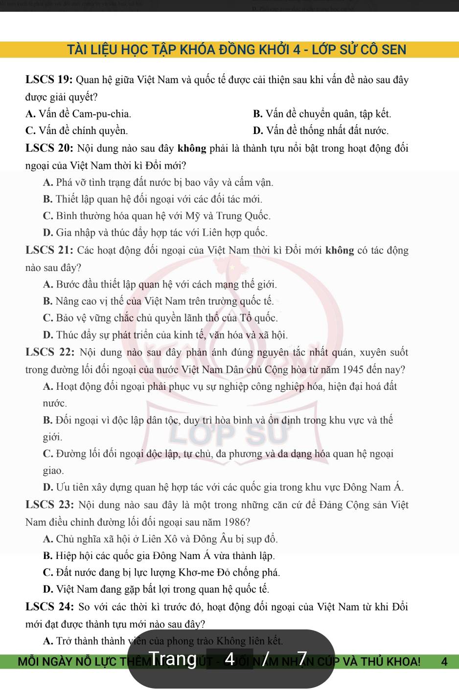 TÀI LIỆU HỌC TẠP KHÓA ĐỒNG KHỞI 4 - LớP Sử CÔ SEN
LSCS 19: Quan hệ giữa Việt Nam và quốc tế được cải thiện sau khi vấn đề nào sau đây
được giải quyết?
A. Vấn đề Cam-pu-chia. B. Vấn đề chuyển quân, tập kết.
C. Vấn đề chính quyền. D. Vấn đề thống nhất đất nước.
LSCS 20: Nội dung nào sau đây không phải là thành tựu nổi bật trong hoạt động đối
ngoại của Việt Nam thời kì Đổi mới?
A. Phá vỡ tình trạng đất nước bị bao vây và cấm vận.
B. Thiết lập quan hệ đối ngoại với các đối tác mới.
C. Bình thường hóa quan hệ với Mỹ và Trung Quốc.
D. Gia nhập và thúc đẩy hợp tác với Liên hợp quốc.
LSCS 21: Các hoạt động đổi ngoại của Việt Nam thời kì Đổi mới không có tác động
nào sau đây?
A. Bước đầu thiết lập quan hệ với cách mạng thế giới.
B. Nâng cao vị thế của Việt Nam trên trường quốc tế.
C. Bảo vệ vững chắc chủ quyền lãnh thổ của Tổ quốc.
D. Thúc đầy sự phát triển của kinh tế, văn hóa và xã hội.
LSCS 22: Nội dung nào sau đây phản ánh đúng nguyên tắc nhất quán, xuyên suốt
trong đường lối đối ngoại của nước Việt Nam Dân chủ Cộng hòa từ năm 1945 đến nay?
A. Hoạt động đối ngoại phải phục vụ sự nghiệp công nghiệp hóa, hiện đại hoá đất
nước.
B. Đối ngoại vì độc lập dân tộc, duy trì hòa bình và ồn định trong khu vực và thế
giới.
C. Đường lối đối ngoại độc lập, tự chủ, đa phương và đa dạng hóa quan hệ ngoại
giao.
D. Ưu tiên xây dựng quan hệ hợp tác với các quốc gia trong khu vực Đông Nam Á.
LSCS 23: Nội dung nào sau đây là một trong những căn cứ để Đảng Cộng sản Việt
Nam điều chỉnh đường lối đối ngoại sau năm 1986?
A. Chủ nghĩa xã hội ở Liên Xô và Đông Âu bị sụp đồ.
B. Hiệp hội các quốc gia Đông Nam Á vừa thành lập.
C. Đất nước đang bị lực lượng Khơ-me Đô chống phá.
D. Việt Nam đang gặp bất lợi trong quan hệ quốc tế.
LSCS 24: So với các thời kì trước đó, hoạt động đối ngoại của Việt Nam từ khi Đổi
mới đạt được thành tựu mới nào sau đây?
A. Trở thành thành viên của phong trào Không liên kết.
Môi Ngày Nô lực thêm Trang 4 AM NHAN CÚP VÀ THủ KHOA! 4