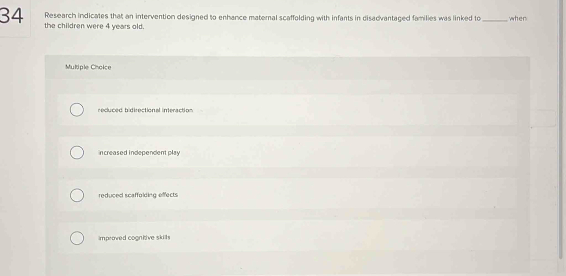 Research indicates that an intervention designed to enhance maternal scaffolding with infants in disadvantaged families was linked to _when
the children were 4 years old.
Multiple Choice
reduced bidirectional interaction
increased independent play
reduced scaffolding effects
improved cognitive skills