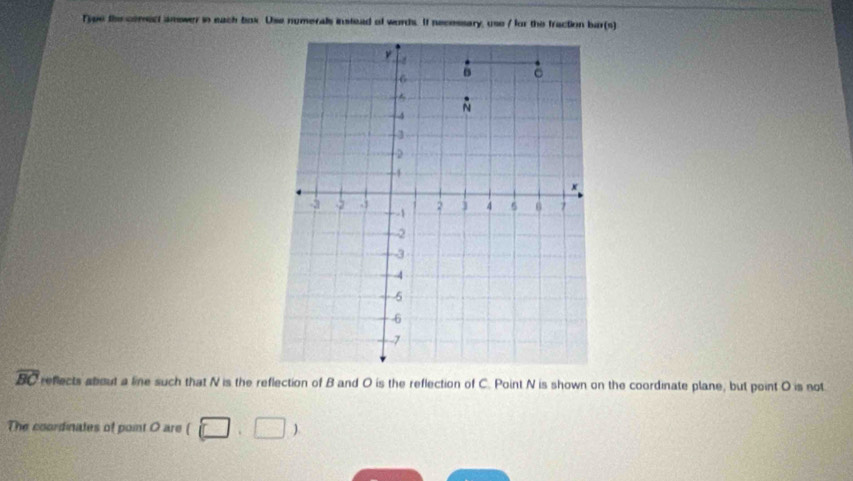 Type the comect amower in each box. Use numerals instead of words. If necessary, use / for the fraction bar(s)
ν
6
C
N
-4
3
4
×
-3 -2. 1 - -1 2 ] 4 5 6 7
-2
-3
-4
5
-6
-7
widehat BC reflects about a line such that N is the reflection of B and O is the reflection of C. Point N is shown on the coordinate plane, but point O is not 
The coordinates of point O are (□ ,□ )
