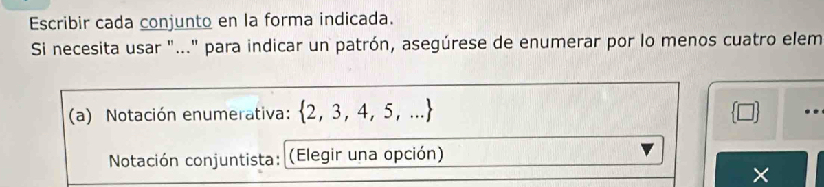 Escribir cada conjunto en la forma indicada. 
Si necesita usar "..." para indicar un patrón, asegúrese de enumerar por lo menos cuatro elem 
(a) Notación enumerativa:  2,3,4,5,...
Notación conjuntista: (Elegir una opción) 
×