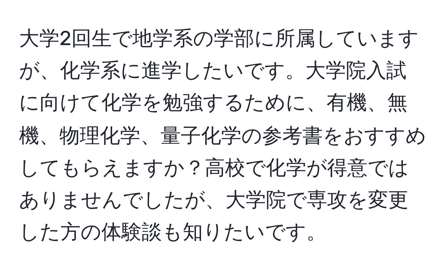 大学2回生で地学系の学部に所属していますが、化学系に進学したいです。大学院入試に向けて化学を勉強するために、有機、無機、物理化学、量子化学の参考書をおすすめしてもらえますか？高校で化学が得意ではありませんでしたが、大学院で専攻を変更した方の体験談も知りたいです。