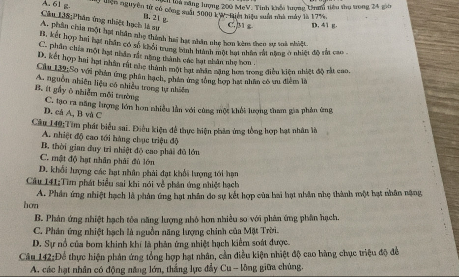 nch loà năng lượng 200 MeV. Tính khổi lượng Urani tiêu thụ trong 24 giờ
A. 61 g.  ợ Hiện nguyên tử có công suất 5000 kW. Biết hiệu suất nhà máy là 17%.
B. 21 B
Câu 138:Phản ứng nhiệt hạch là sự
C. 31 g. D. 41 g.
A. phân chía một hạt nhân nhẹ thành hai hạt nhân nhẹ hơn kèm theo sự toả nhiệt
B. kết hợp hai hạt nhân có số khối trung bình htành một hạt nhân rất nặng ở nhiệt độ rất cao  .
C. phân chia một hạt nhân rất nặng thành các hạt nhân nhẹ hơn .
D. kết hợp hai hạt nhân rất nhẹ thành một hạt nhân nặng hơn trong điều kiện nhiệt độ rất cao,
Câu 132:So với phản ứng phân hạch, phản ứng tổng hợp hạt nhân có ưu điểm là
A. nguồn nhiên liệu có nhiều trong tự nhiên
B. ít gấy ô nhiễm môi trường
C. tạo ra năng lượng lớn hơn nhiều lần với cùng một khối lượng tham gia phản ứng
D. cả A, B và C
Câu 140:Tìm phát biểu sai. Điều kiện đề thực hiện phản ứng tổng hợp hạt nhân là
A. nhiệt độ cao tới hàng chục triệu độ
B. thời gian duy trì nhiệt độ cao phải đủ lớn
C. mật độ hạt nhân phải đủ lớn
D. khối lượng các hạt nhân phải đạt khối lượng tới hạn
Câu 141:Tìm phát biểu sai khi nói về phản ứng nhiệt hạch
A. Phản ứng nhiệt hạch là phản ứng hạt nhân do sự kết hợp của hai hạt nhân nhẹ thành một hạt nhân nặng
hơn
B. Phản ứng nhiệt hạch tỏa năng lượng nhỏ hơn nhiều so với phản ứng phân hạch.
C. Phản ứng nhiệt hạch là nguồn năng lượng chính của Mặt Trời.
D. Sự nổ của bom khinh khí là phản ứng nhiệt hạch kiểm soát được.
Câu 142:Để thực hiện phản ứng tổng hợp hạt nhân, cần điều kiện nhiệt độ cao hàng chục triệu độ để
A. các hạt nhân có động năng lớn, thắng lực đẩy Cu -- lông giữa chúng.