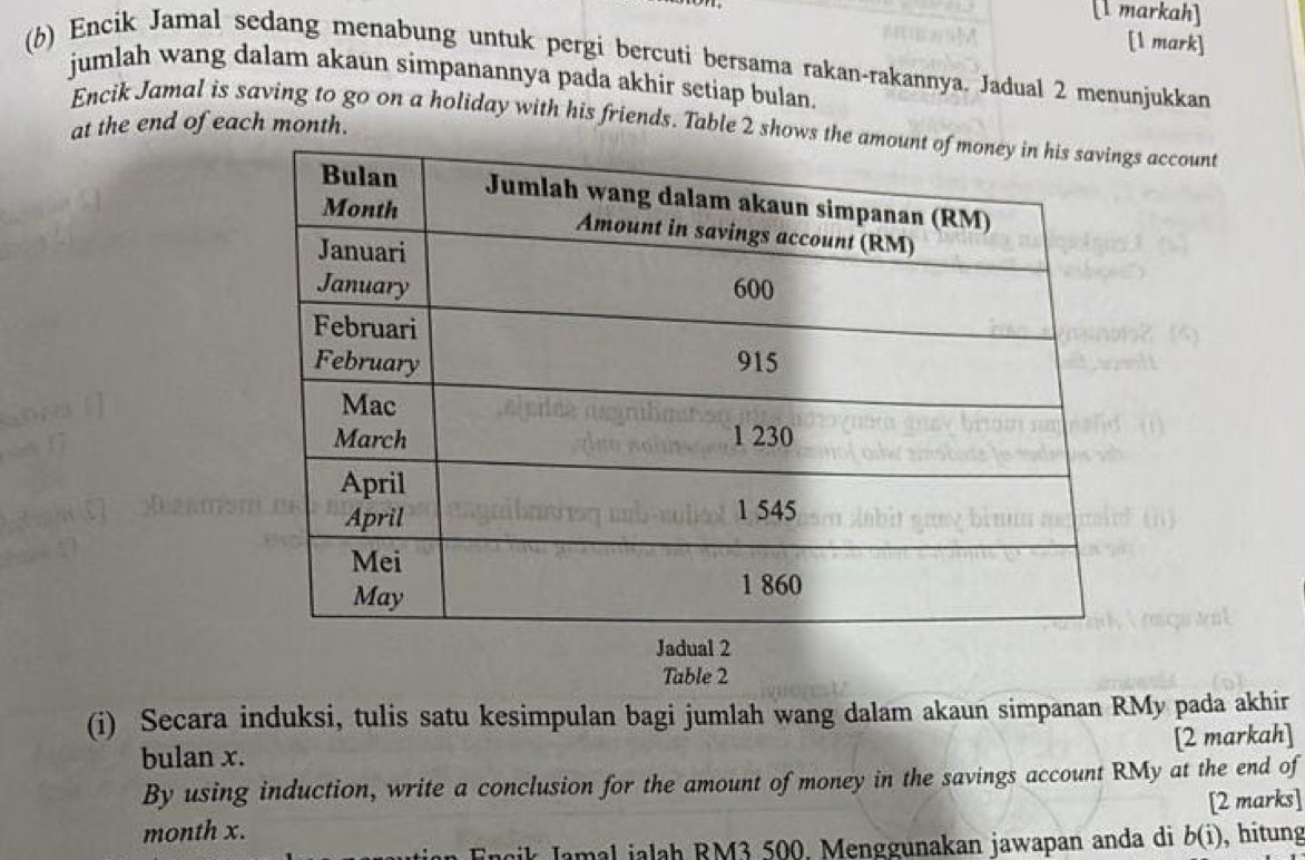 [1 markah] 
[l mark] 
(6) Encik Jamal sedang menabung untuk pergi bercuti bersama rakan-rakannya. Jadual 2 menunjukkan 
jumlah wang dalam akaun simpanannya pada akhir setiap bulan. 
Encik Jamal is saving to go on a holiday with his friends. Table 2 shows ts account 
at the end of each month. 
Jadua2 
Table 2 
(i) Secara induksi, tulis satu kesimpulan bagi jumlah wang dalam akaun simpanan RMy pada akhir 
[2 markah] 
bulan x. 
By using induction, write a conclusion for the amount of money in the savings account RMy at the end of 
[2 marks] 
month x. b(i) , hitung 
Encik Jamal jalah RM3 500. Menggunakan jawapan anda di