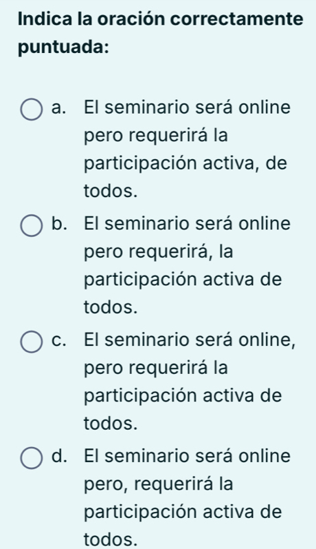 Indica la oración correctamente
puntuada:
a. El seminario será online
pero requerirá la
participación activa, de
todos.
b. El seminario será online
pero requerirá, la
participación activa de
todos.
c. El seminario será online,
pero requerirá la
participación activa de
todos.
d. El seminario será online
pero, requerirá la
participación activa de
todos.