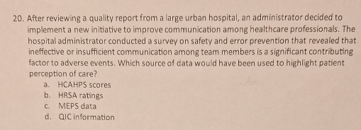 After reviewing a quality report from a large urban hospital, an administrator decided to
implement a new initiative to improve communication among healthcare professionals. The
hospital administrator conducted a survey on safety and error prevention that revealed that
ineffective or insufficient communication among team members is a significant contributing
factor to adverse events. Which source of data would have been used to highlight patient
perception of care?
a. HCAHPS scores
b. HRSA ratings
c. MEPS data
d. QIC information