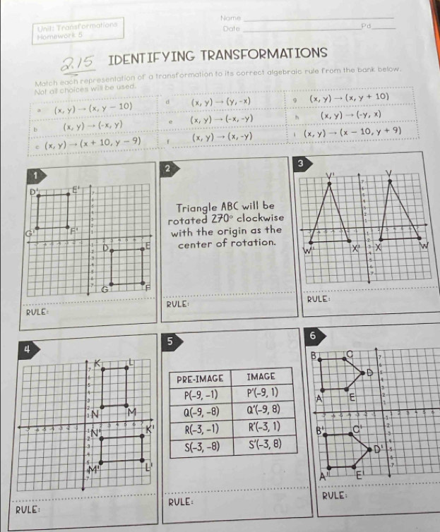 Nome_
Unit: Transformations _Pd_
Date
Homework 5
215 IDENTIFYING TRANSFORMATIONS
Match each representation of a transformation to its correct algebraic rule from the bank below.
Not all choices will be used.
a (x,y)to (x,y-10) d (x,y)to (y,-x) 0 (x,y)to (x,y+10)
b (x,y)to (-x,y) e (x,y)to (-x,-y) h (x,y)to (-y,x)
c (x,y)to (x+10,y-9) , (x,y)to (x,-y) (x,y)to (x-10,y+9)
Triangle ABC will be
rotated 270° clockwise
with the origin as the
center of rotation.
RULE: RVLE: RULE:
_
RULE： RVLE;
RULE: