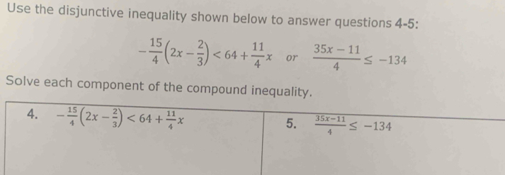 Use the disjunctive inequality shown below to answer questions 4-5:
- 15/4 (2x- 2/3 )<64+ 11/4 x or  (35x-11)/4 ≤ -134
Solve each component of the compound inequality. 
4. - 15/4 (2x- 2/3 )<64+ 11/4 x
5.  (35x-11)/4 ≤ -134