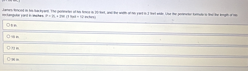 James fenced in his backyard. The perimeter of his fence is 20 feet, and the width of his yard is 2 feet wide. Use the perimeter formula to find the length of his
rectangular yard in inches P=2L+2W (1 foot =12inches)
8 in.
18 in.
72 in.
96 in.