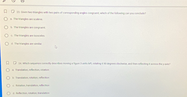 Given two triangles with two pairs of corresponding angles congruent, which of the following can you conclude?
a. The triangles are scalene.
b. The triangles are congruent.
c. The triangles are isosceles.
d. The triangles are similar.
24. Which sequence correctly describes moving a figure 3 units left, rotating it 90 degrees clockwise, and then reflecting it across the y-axis?
a. Translation, reflection, rotation
b. Translation, rotation, reflection
c. Rotation, translation, reflection
d. Reflection, rotation, translation