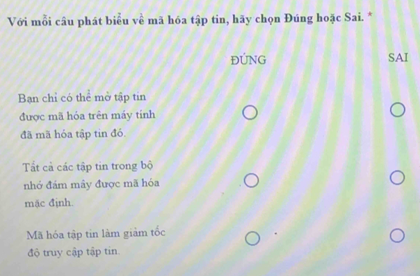 Với mỗi câu phát biểu về mã hóa tập tin, hãy chọn Đúng hoặc Sai. *
ĐÚNG SAI
Bạn chỉ có thể mở tập tin
được mã hóa trên máy tính
đã mã hóa tập tin đó.
Tất cả các tập tin trong bộ
nhớ đám mây được mã hóa
mặc định.
Mã hóa tập tin làm giảm tốc
độ truy cập tập tin.