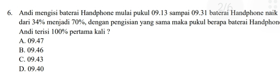 Andi mengisi baterai Handphone mulai pukul 09.13 sampai 09.31 baterai Handphone naik
dari 34% menjadi 70%, dengan pengisian yang sama maka pukul berapa baterai Handphon
Andi terisi 100% pertama kali ?
A. 09.47
B. 09.46
C. 09.43
D. 09.40