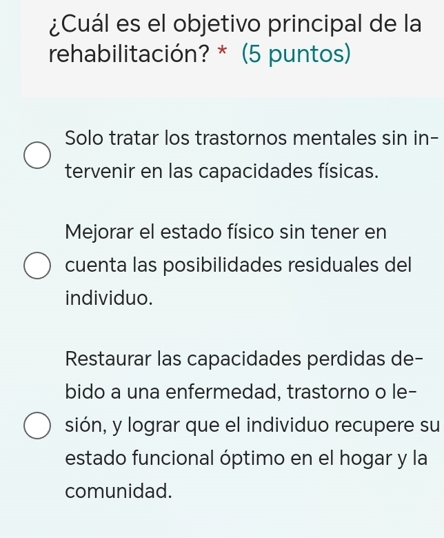 ¿Cuál es el objetivo principal de la
rehabilitación? * (5 puntos)
Solo tratar los trastornos mentales sin in-
tervenir en las capacidades físicas.
Mejorar el estado físico sin tener en
cuenta las posibilidades residuales del
individuo.
Restaurar las capacidades perdidas de-
bido a una enfermedad, trastorno o le-
sión, y lograr que el individuo recupere su
estado funcional óptimo en el hogar y la
comunidad.